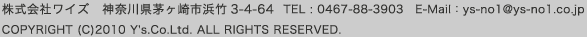 株式会社ワイズ　神奈川県茅ヶ崎市浜竹3-4-64  TEL 0467-88-3903　E-Mail：ys-no1@ys-no1.co.jp COPYRIGHT (C)2010 Y's.Co.Ltd. ALL RIGHTS RESERVED.
